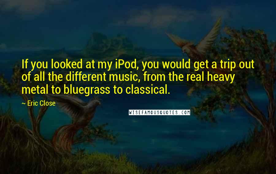 Eric Close Quotes: If you looked at my iPod, you would get a trip out of all the different music, from the real heavy metal to bluegrass to classical.