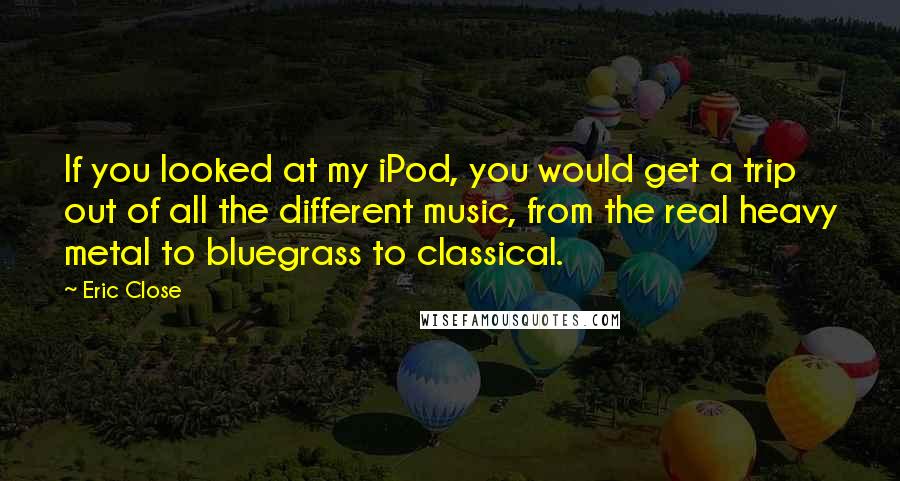 Eric Close Quotes: If you looked at my iPod, you would get a trip out of all the different music, from the real heavy metal to bluegrass to classical.