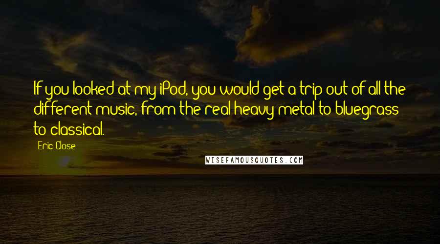 Eric Close Quotes: If you looked at my iPod, you would get a trip out of all the different music, from the real heavy metal to bluegrass to classical.