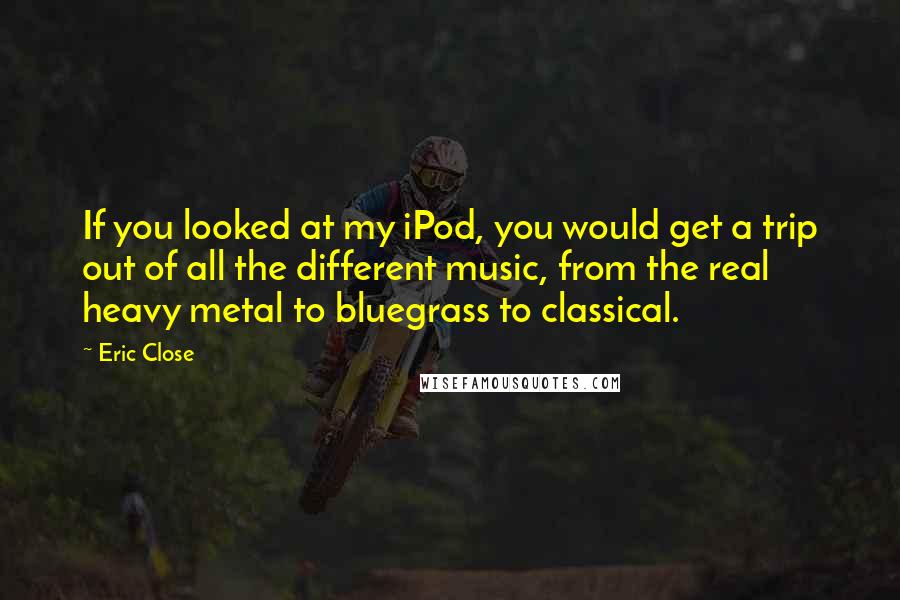 Eric Close Quotes: If you looked at my iPod, you would get a trip out of all the different music, from the real heavy metal to bluegrass to classical.