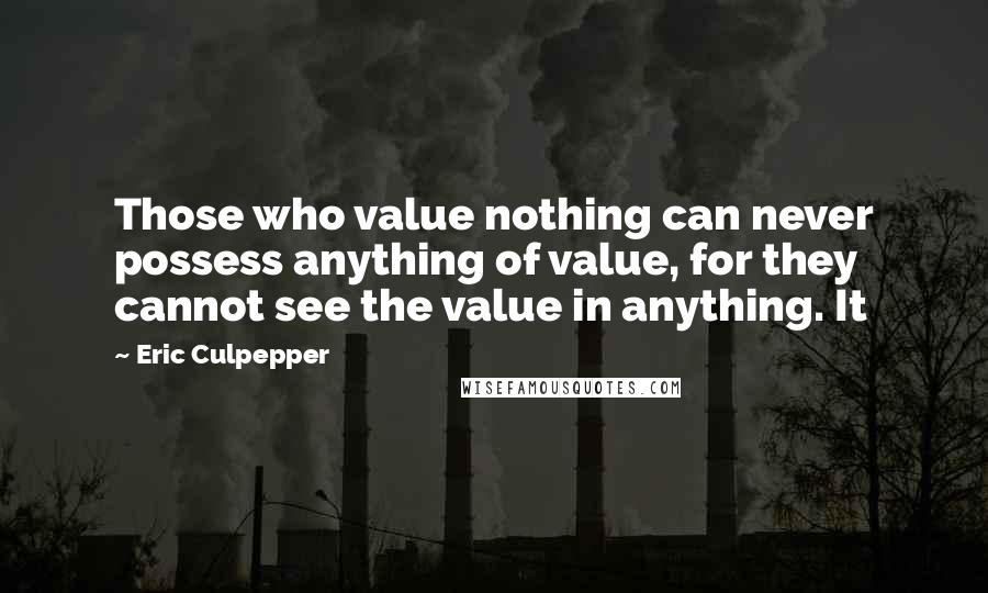 Eric Culpepper Quotes: Those who value nothing can never possess anything of value, for they cannot see the value in anything. It