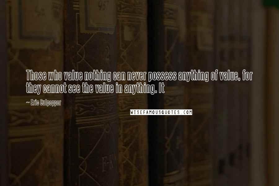 Eric Culpepper Quotes: Those who value nothing can never possess anything of value, for they cannot see the value in anything. It