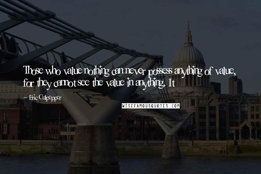 Eric Culpepper Quotes: Those who value nothing can never possess anything of value, for they cannot see the value in anything. It