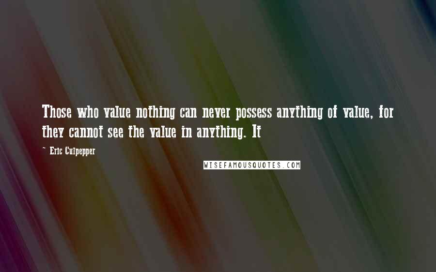Eric Culpepper Quotes: Those who value nothing can never possess anything of value, for they cannot see the value in anything. It