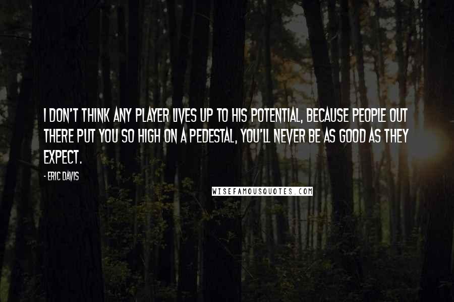 Eric Davis Quotes: I don't think any player lives up to his potential, because people out there put you so high on a pedestal, you'll never be as good as they expect.