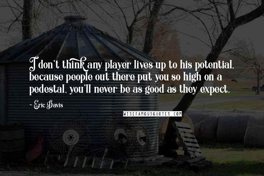 Eric Davis Quotes: I don't think any player lives up to his potential, because people out there put you so high on a pedestal, you'll never be as good as they expect.