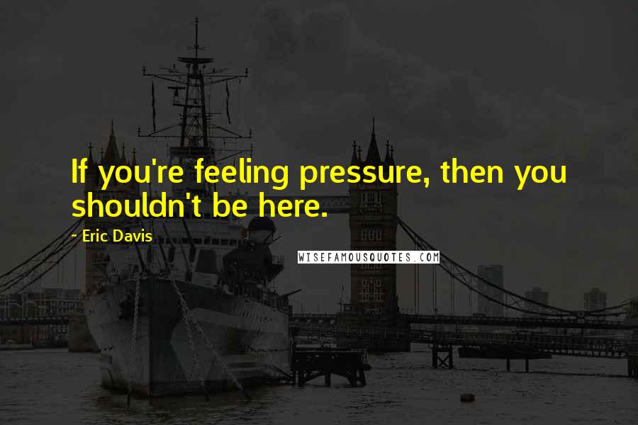 Eric Davis Quotes: If you're feeling pressure, then you shouldn't be here.