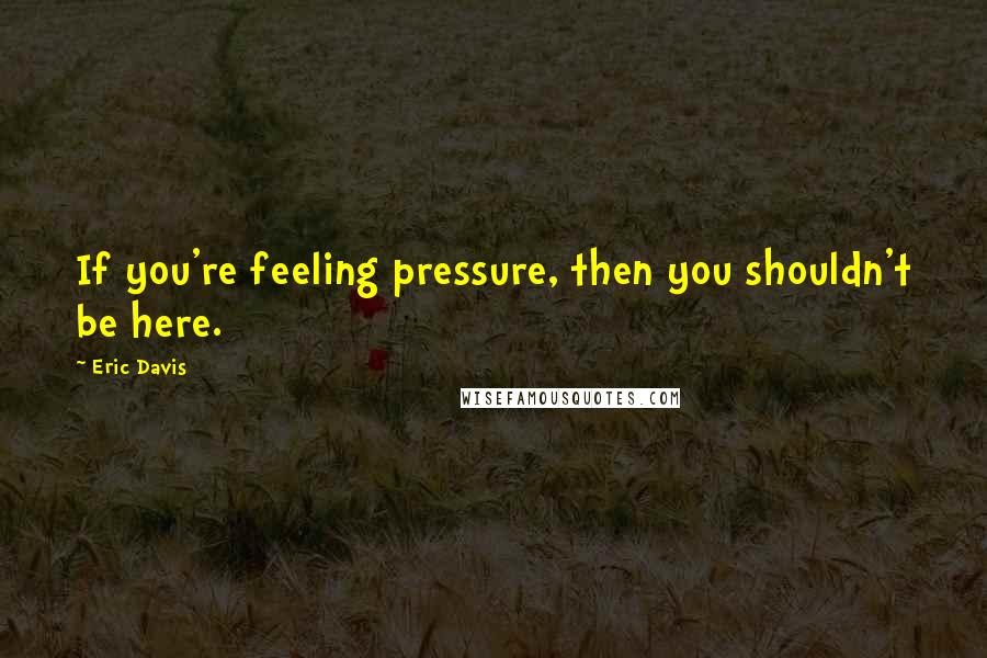 Eric Davis Quotes: If you're feeling pressure, then you shouldn't be here.