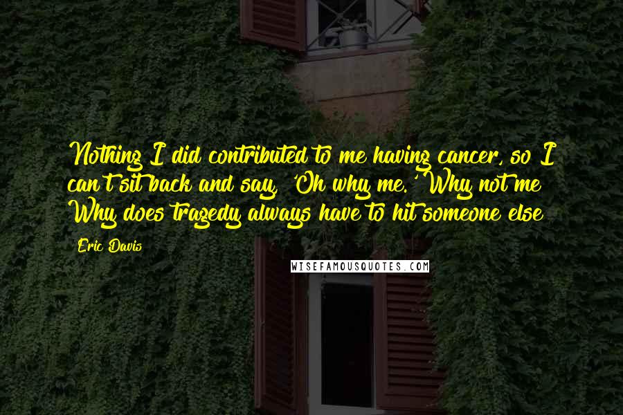 Eric Davis Quotes: Nothing I did contributed to me having cancer, so I can't sit back and say, 'Oh why me.' Why not me? Why does tragedy always have to hit someone else?