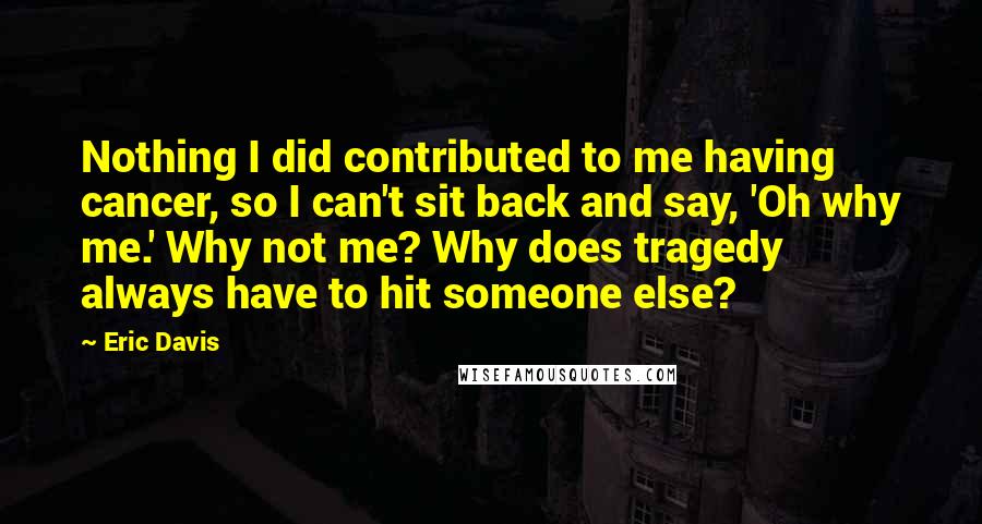 Eric Davis Quotes: Nothing I did contributed to me having cancer, so I can't sit back and say, 'Oh why me.' Why not me? Why does tragedy always have to hit someone else?