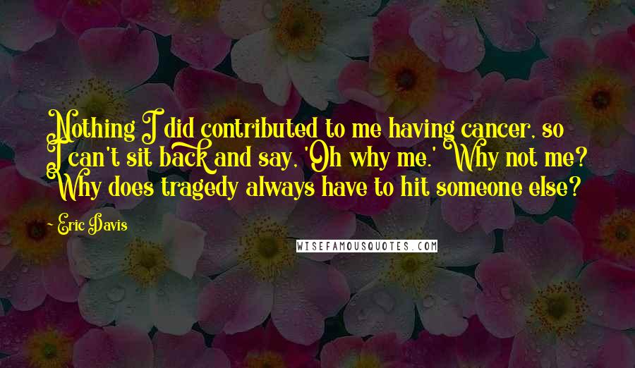 Eric Davis Quotes: Nothing I did contributed to me having cancer, so I can't sit back and say, 'Oh why me.' Why not me? Why does tragedy always have to hit someone else?