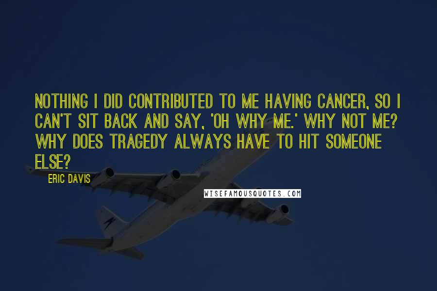 Eric Davis Quotes: Nothing I did contributed to me having cancer, so I can't sit back and say, 'Oh why me.' Why not me? Why does tragedy always have to hit someone else?