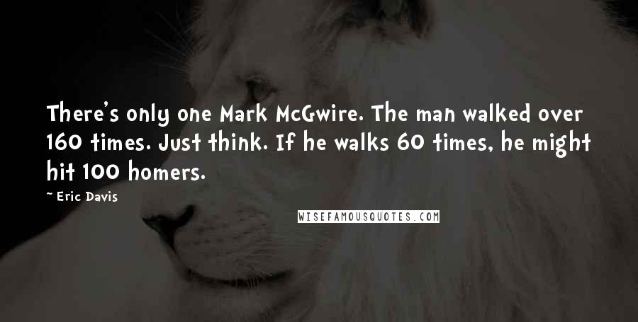 Eric Davis Quotes: There's only one Mark McGwire. The man walked over 160 times. Just think. If he walks 60 times, he might hit 100 homers.