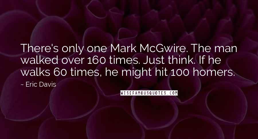 Eric Davis Quotes: There's only one Mark McGwire. The man walked over 160 times. Just think. If he walks 60 times, he might hit 100 homers.