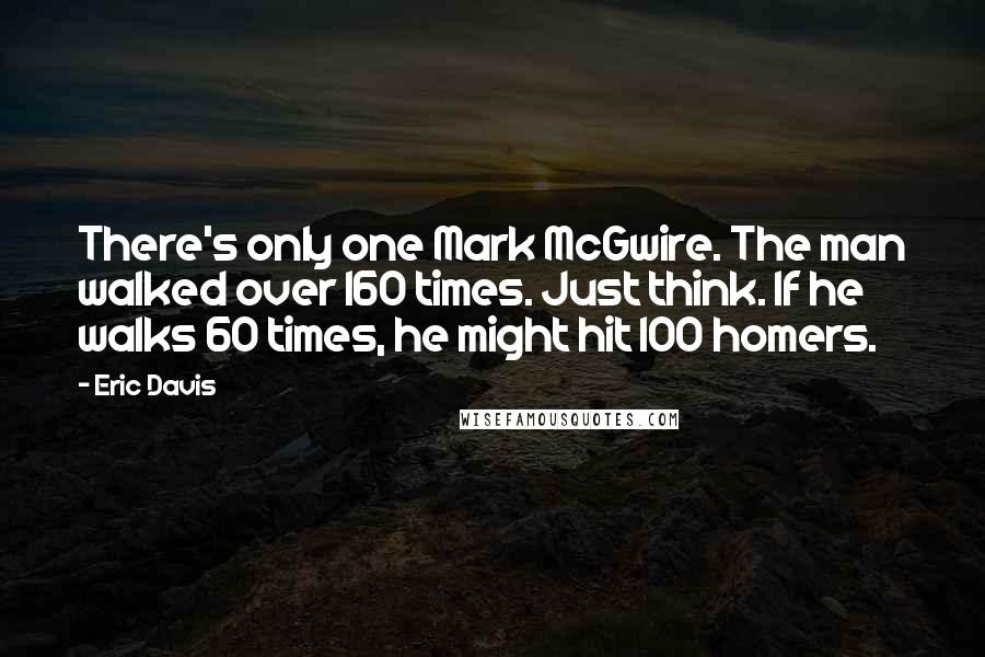 Eric Davis Quotes: There's only one Mark McGwire. The man walked over 160 times. Just think. If he walks 60 times, he might hit 100 homers.