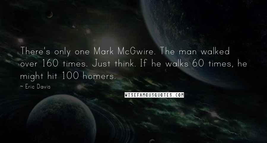 Eric Davis Quotes: There's only one Mark McGwire. The man walked over 160 times. Just think. If he walks 60 times, he might hit 100 homers.