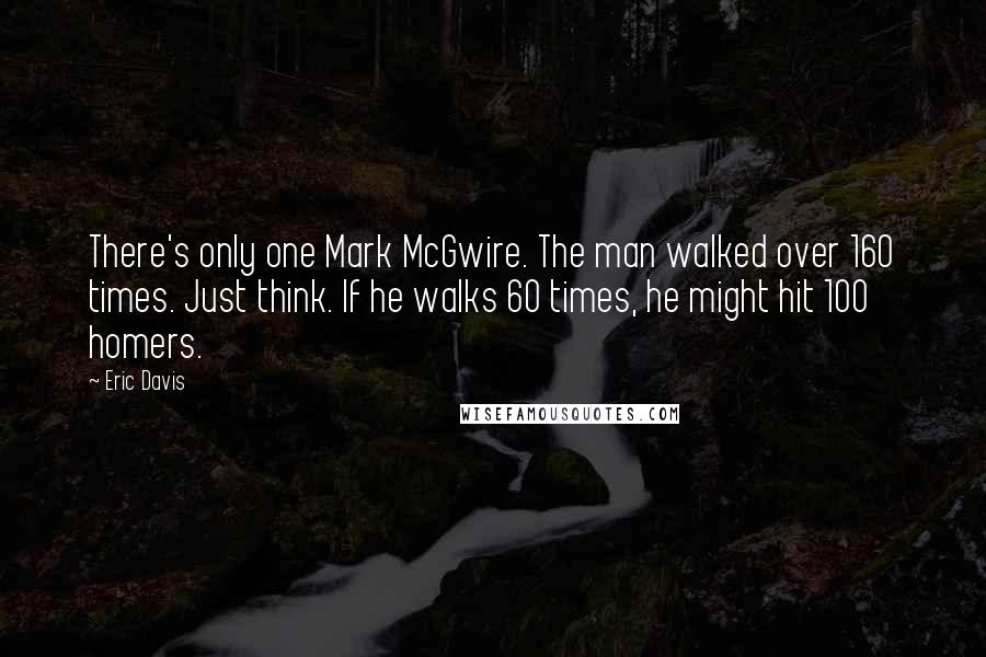 Eric Davis Quotes: There's only one Mark McGwire. The man walked over 160 times. Just think. If he walks 60 times, he might hit 100 homers.