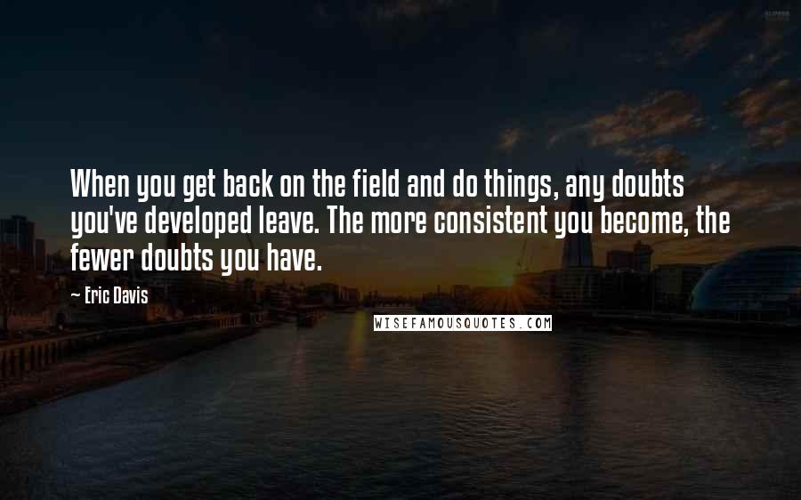 Eric Davis Quotes: When you get back on the field and do things, any doubts you've developed leave. The more consistent you become, the fewer doubts you have.