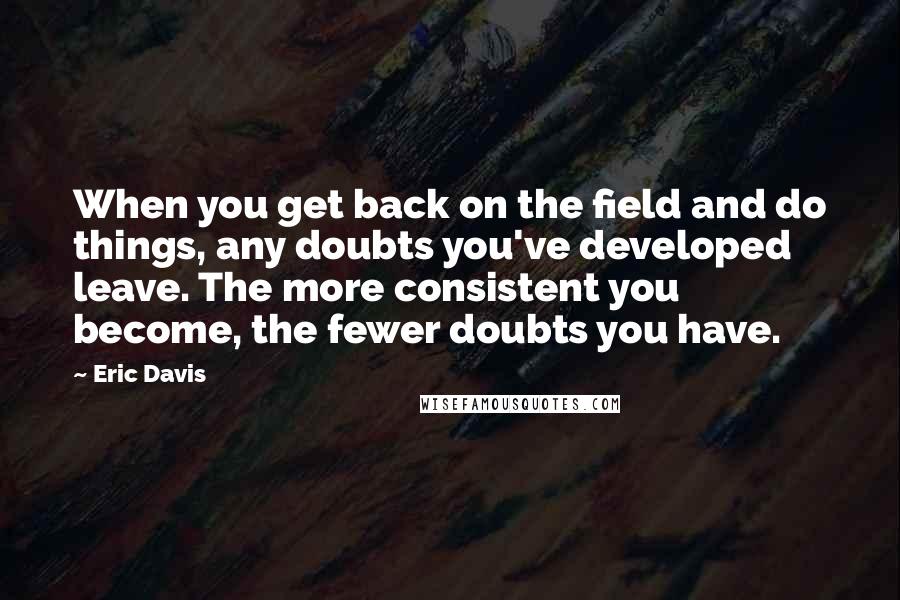 Eric Davis Quotes: When you get back on the field and do things, any doubts you've developed leave. The more consistent you become, the fewer doubts you have.