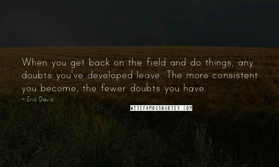 Eric Davis Quotes: When you get back on the field and do things, any doubts you've developed leave. The more consistent you become, the fewer doubts you have.