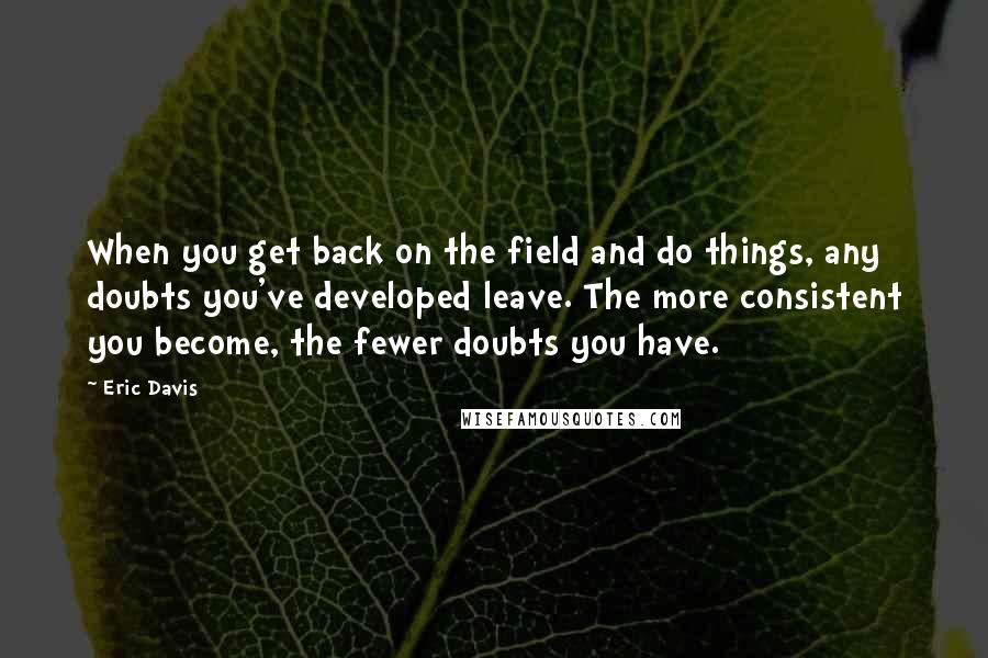 Eric Davis Quotes: When you get back on the field and do things, any doubts you've developed leave. The more consistent you become, the fewer doubts you have.