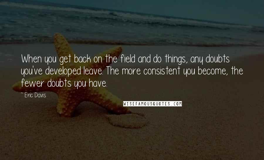 Eric Davis Quotes: When you get back on the field and do things, any doubts you've developed leave. The more consistent you become, the fewer doubts you have.