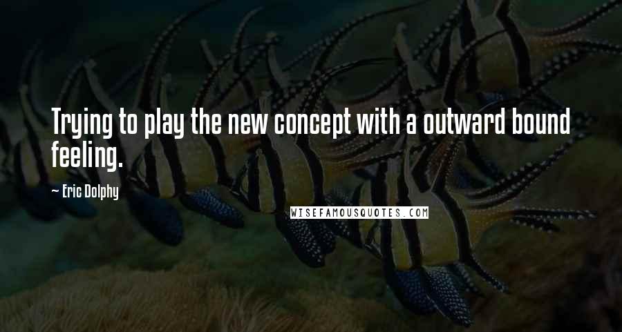 Eric Dolphy Quotes: Trying to play the new concept with a outward bound feeling.