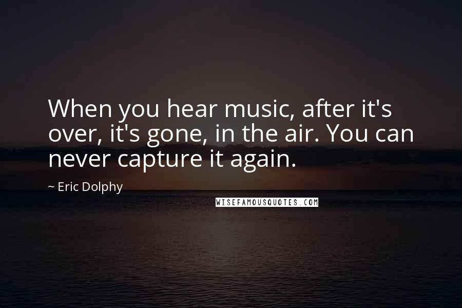Eric Dolphy Quotes: When you hear music, after it's over, it's gone, in the air. You can never capture it again.