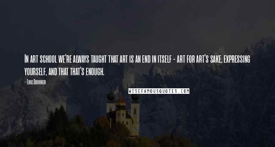 Eric Drooker Quotes: In art school we're always taught that art is an end in itself - art for art's sake, expressing yourself, and that that's enough.