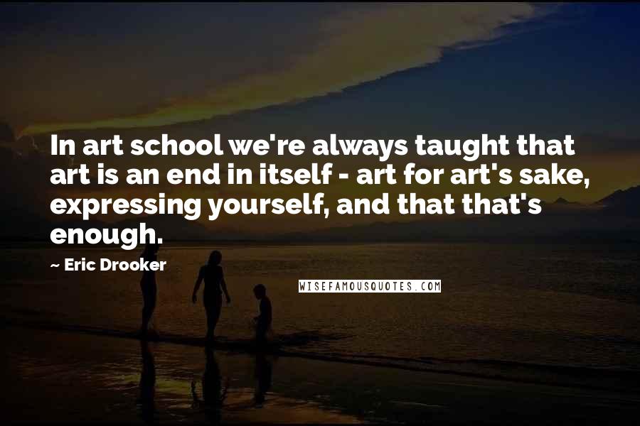 Eric Drooker Quotes: In art school we're always taught that art is an end in itself - art for art's sake, expressing yourself, and that that's enough.