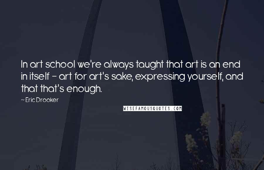 Eric Drooker Quotes: In art school we're always taught that art is an end in itself - art for art's sake, expressing yourself, and that that's enough.