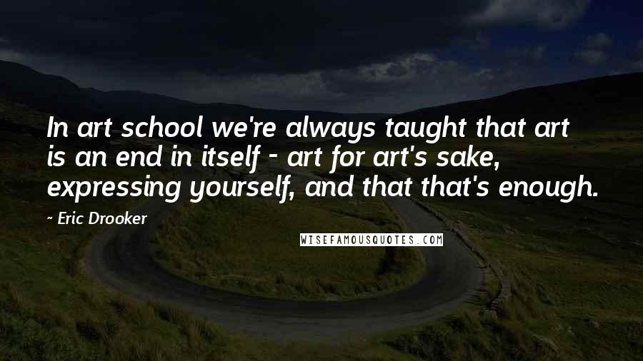 Eric Drooker Quotes: In art school we're always taught that art is an end in itself - art for art's sake, expressing yourself, and that that's enough.