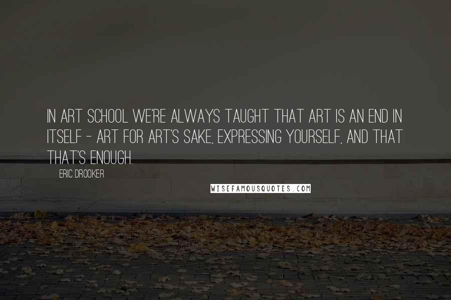 Eric Drooker Quotes: In art school we're always taught that art is an end in itself - art for art's sake, expressing yourself, and that that's enough.