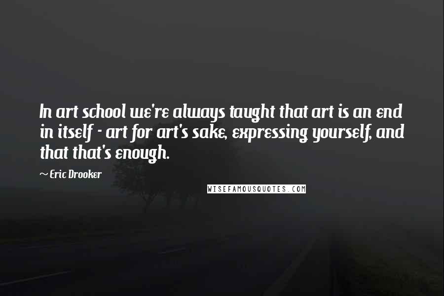 Eric Drooker Quotes: In art school we're always taught that art is an end in itself - art for art's sake, expressing yourself, and that that's enough.