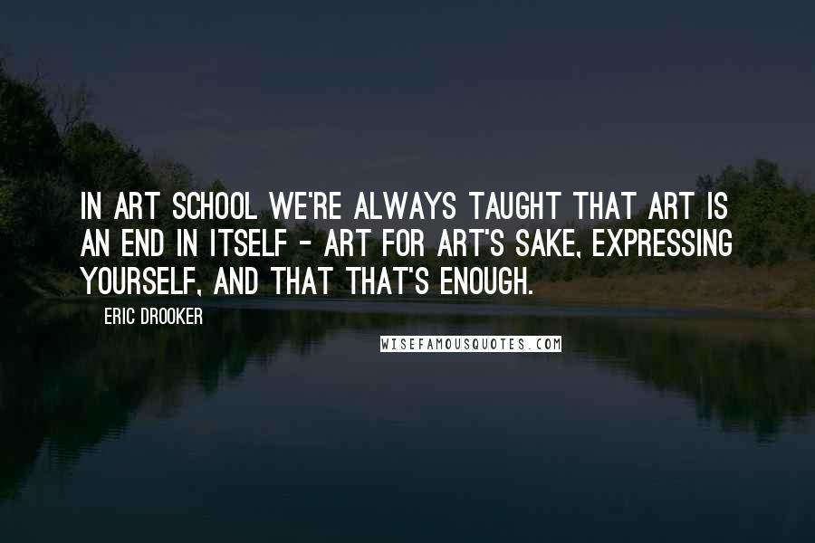 Eric Drooker Quotes: In art school we're always taught that art is an end in itself - art for art's sake, expressing yourself, and that that's enough.