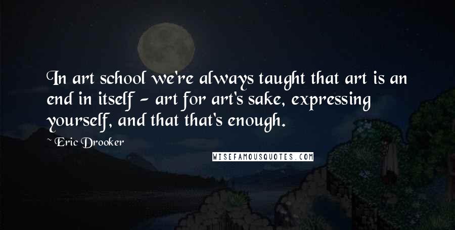 Eric Drooker Quotes: In art school we're always taught that art is an end in itself - art for art's sake, expressing yourself, and that that's enough.