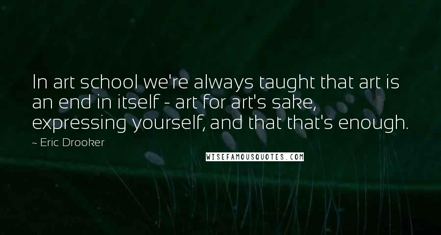 Eric Drooker Quotes: In art school we're always taught that art is an end in itself - art for art's sake, expressing yourself, and that that's enough.