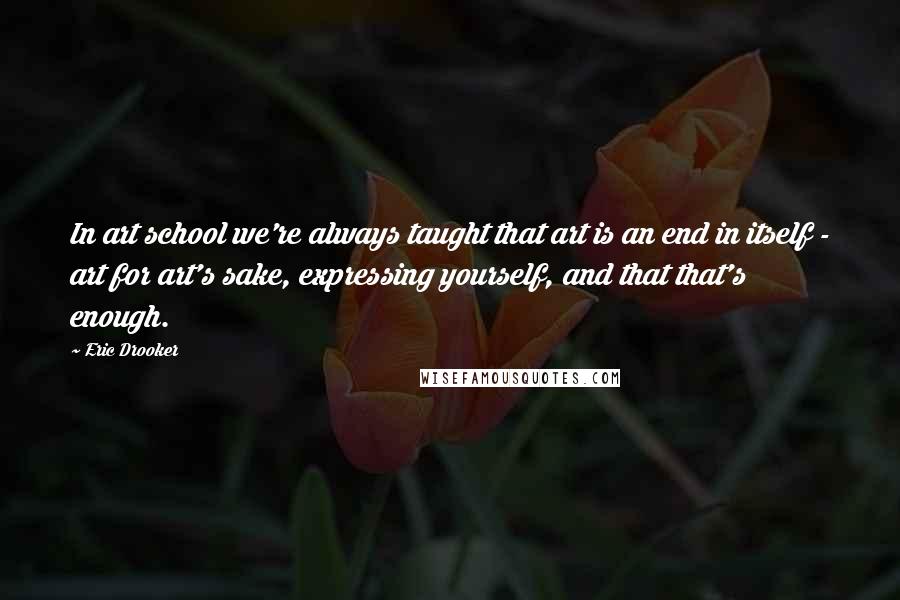 Eric Drooker Quotes: In art school we're always taught that art is an end in itself - art for art's sake, expressing yourself, and that that's enough.