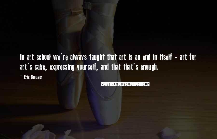 Eric Drooker Quotes: In art school we're always taught that art is an end in itself - art for art's sake, expressing yourself, and that that's enough.