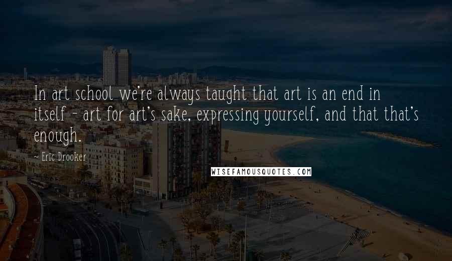 Eric Drooker Quotes: In art school we're always taught that art is an end in itself - art for art's sake, expressing yourself, and that that's enough.