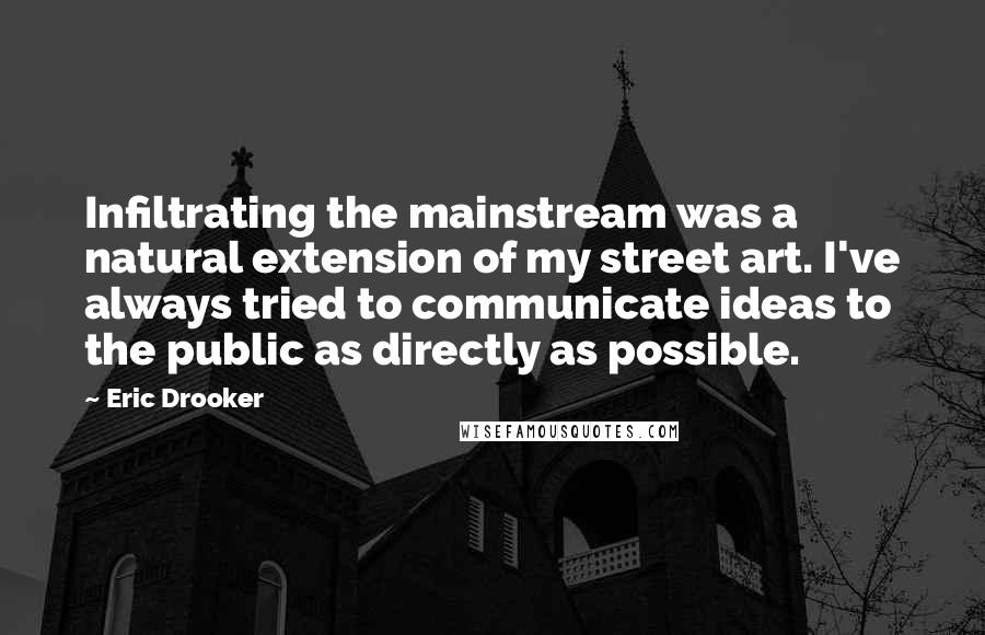 Eric Drooker Quotes: Infiltrating the mainstream was a natural extension of my street art. I've always tried to communicate ideas to the public as directly as possible.