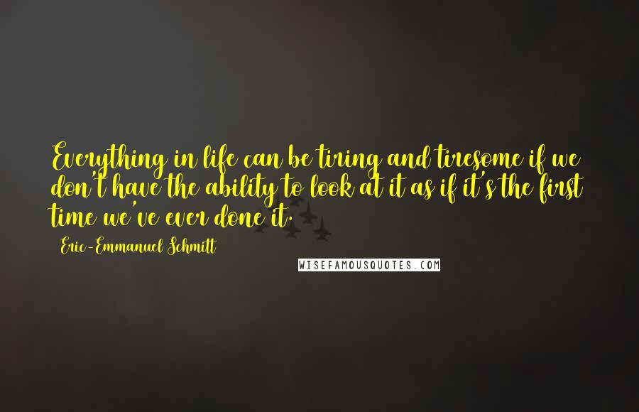 Eric-Emmanuel Schmitt Quotes: Everything in life can be tiring and tiresome if we don't have the ability to look at it as if it's the first time we've ever done it.