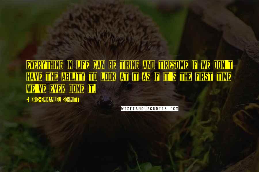 Eric-Emmanuel Schmitt Quotes: Everything in life can be tiring and tiresome if we don't have the ability to look at it as if it's the first time we've ever done it.
