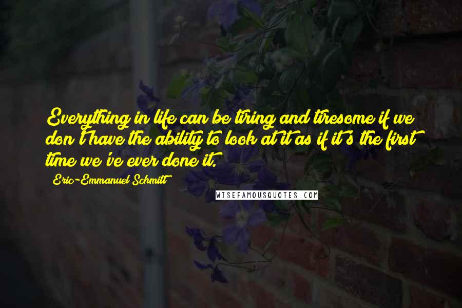 Eric-Emmanuel Schmitt Quotes: Everything in life can be tiring and tiresome if we don't have the ability to look at it as if it's the first time we've ever done it.