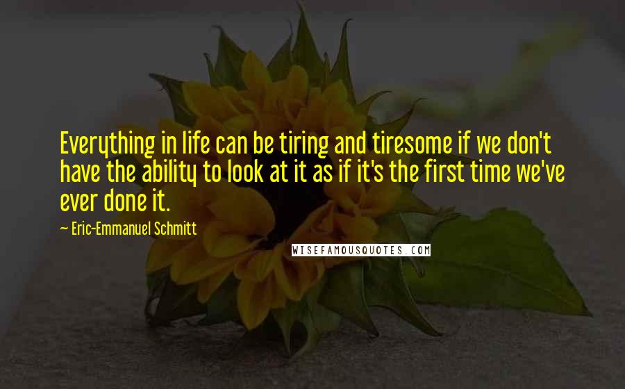 Eric-Emmanuel Schmitt Quotes: Everything in life can be tiring and tiresome if we don't have the ability to look at it as if it's the first time we've ever done it.