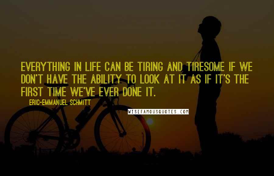 Eric-Emmanuel Schmitt Quotes: Everything in life can be tiring and tiresome if we don't have the ability to look at it as if it's the first time we've ever done it.