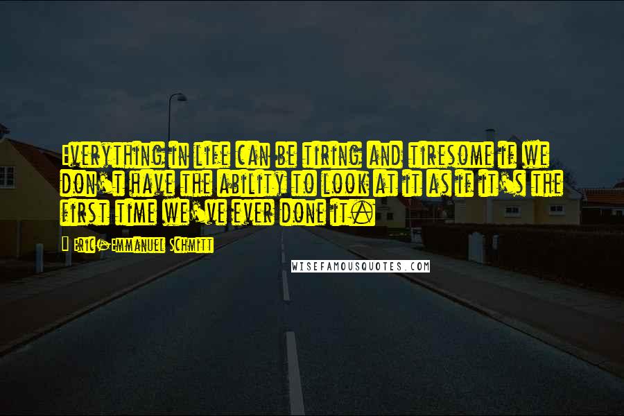 Eric-Emmanuel Schmitt Quotes: Everything in life can be tiring and tiresome if we don't have the ability to look at it as if it's the first time we've ever done it.