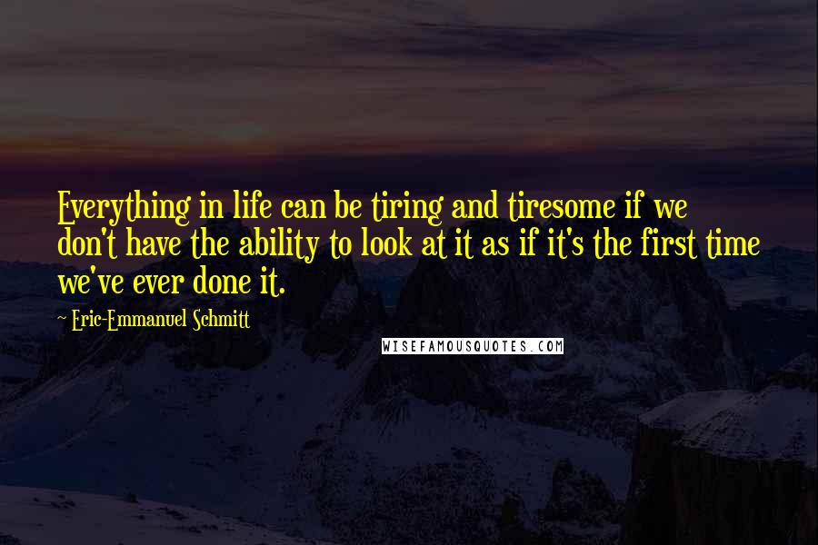 Eric-Emmanuel Schmitt Quotes: Everything in life can be tiring and tiresome if we don't have the ability to look at it as if it's the first time we've ever done it.