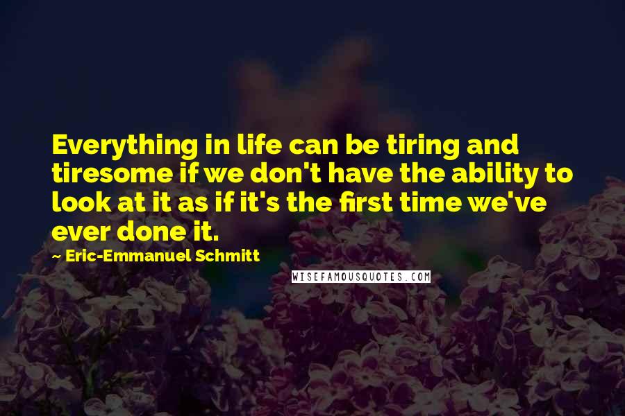Eric-Emmanuel Schmitt Quotes: Everything in life can be tiring and tiresome if we don't have the ability to look at it as if it's the first time we've ever done it.