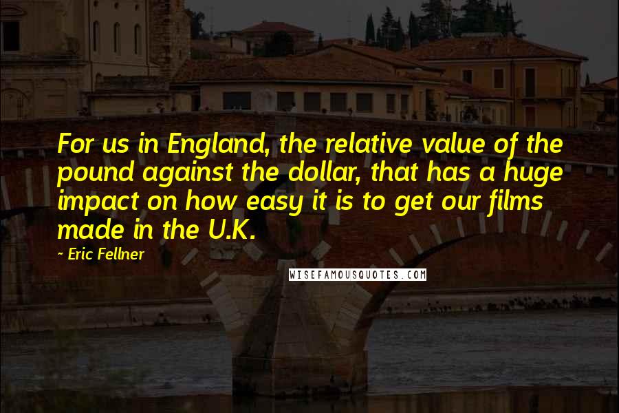 Eric Fellner Quotes: For us in England, the relative value of the pound against the dollar, that has a huge impact on how easy it is to get our films made in the U.K.